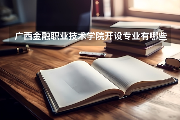 广西金融职业技术学院开设专业有哪些 广西金融职业技术学院王牌专业有什么