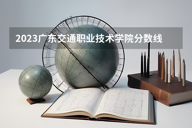 2023广东交通职业技术学院分数线 历年广东交通职业技术学院分数线