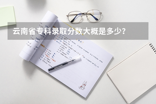 云南省专科录取分数大概是多少？