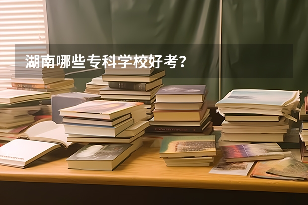 湖南哪些专科学校好考？