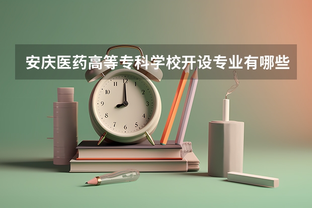 安庆医药高等专科学校开设专业有哪些 安庆医药高等专科学校王牌专业有什么