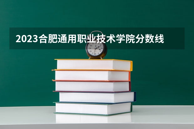 2023合肥通用职业技术学院分数线 历年合肥通用职业技术学院分数线