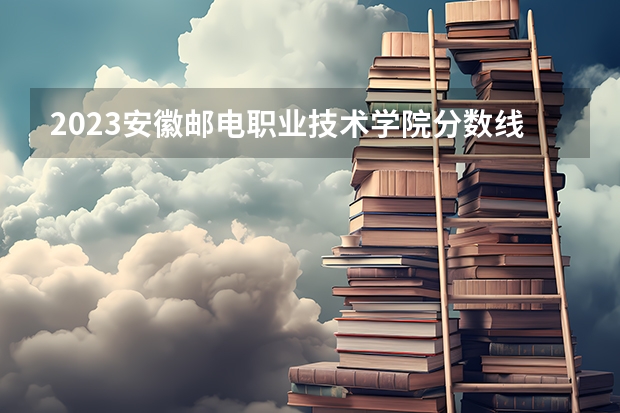 2023安徽邮电职业技术学院分数线 历年安徽邮电职业技术学院分数线