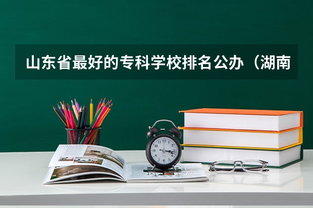 山东省最好的专科学校排名公办（湖南十大专科学校）