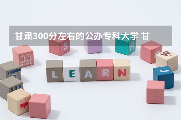 甘肃300分左右的公办专科大学 甘肃公办专科大学排名