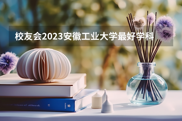 校友会2023安徽工业大学最好学科排名，土木工程第76，材料科学与工程第90 安徽省最好的大专院校