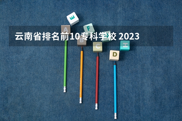 云南省排名前10专科学校 2023年云南高职专科排行榜公布！（附升本率、就业排名）