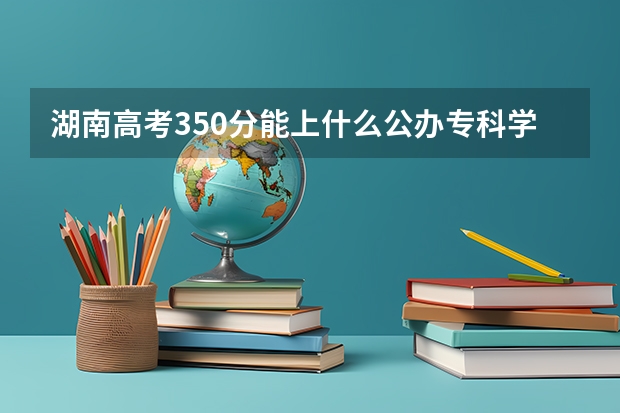 湖南高考350分能上什么公办专科学校