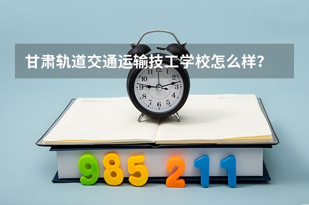 甘肃轨道交通运输技工学校怎么样？