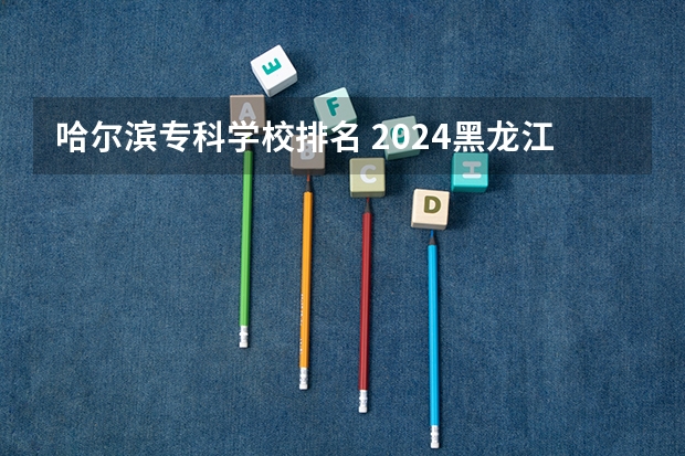 哈尔滨专科学校排名 2024黑龙江十大专科大学排名