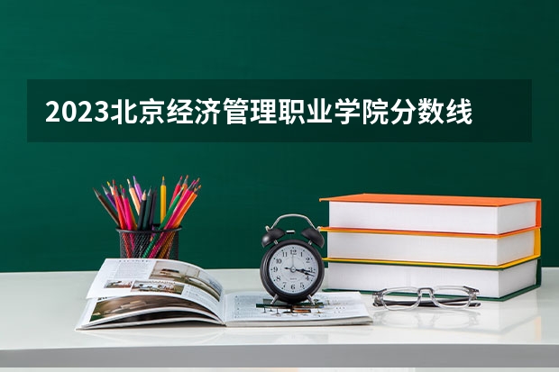 2023北京经济管理职业学院分数线 历年北京经济管理职业学院分数线