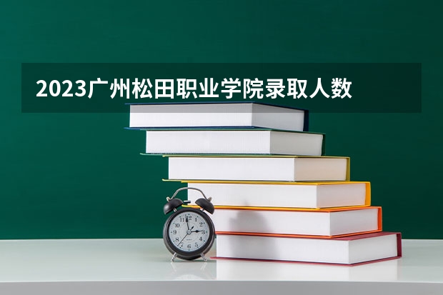 2023广州松田职业学院录取人数 2023广州松田职业学院招生计划