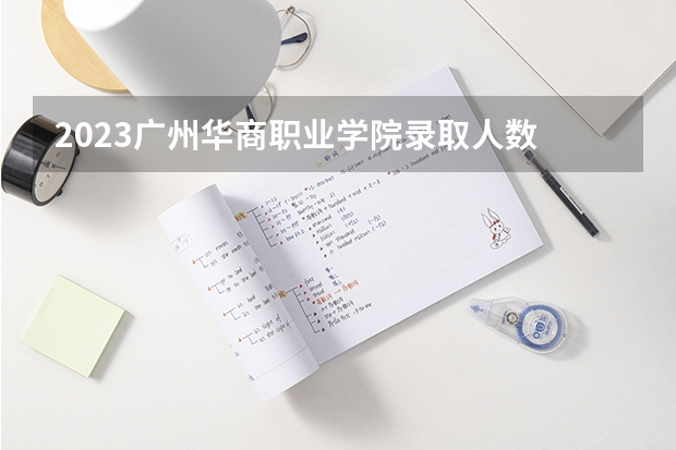 2023广州华商职业学院录取人数 2023广州华商职业学院招生计划