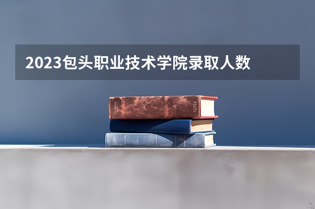 2023包头职业技术学院录取人数 2023包头职业技术学院招生计划