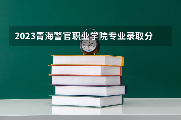 2023青海警官职业学院专业录取分数线 青海警官职业学院专业排名