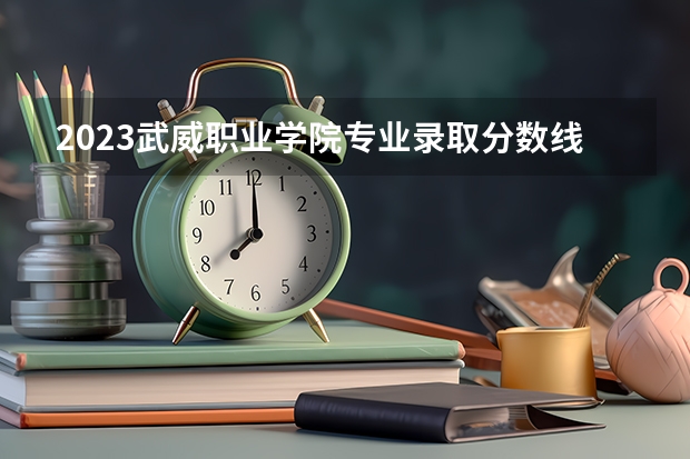 2023武威职业学院专业录取分数线 武威职业学院专业排名