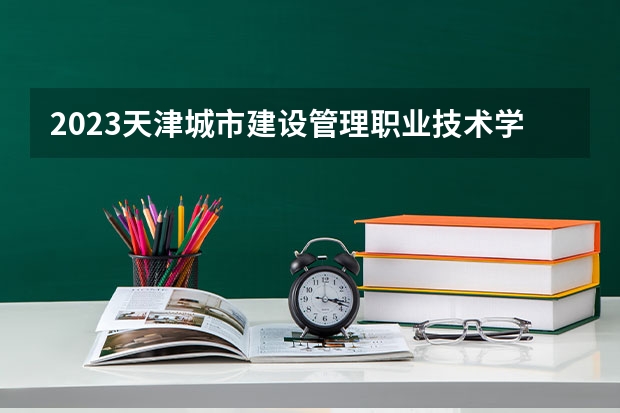 2023天津城市建设管理职业技术学院专业录取分数线 天津城市建设管理职业技术学院专业排名