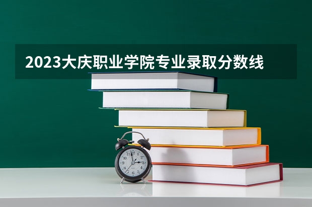 2023大庆职业学院专业录取分数线 大庆职业学院专业排名